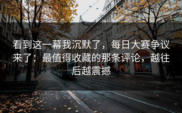 看到这一幕我沉默了,每日大赛争议来了:最值得收藏的那条评论,越往后越震撼 看到这一幕我沉默了,每日大赛争议来了:最值得收藏的那条评论,越往后越震撼