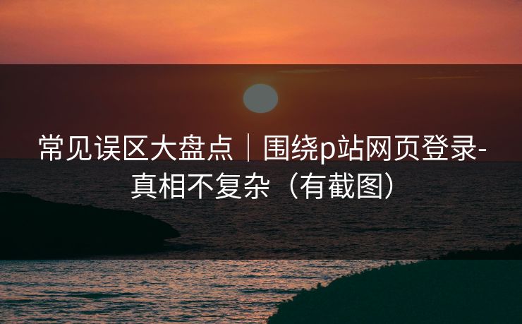 常见误区大盘点｜围绕p站网页登录-真相不复杂（有截图）