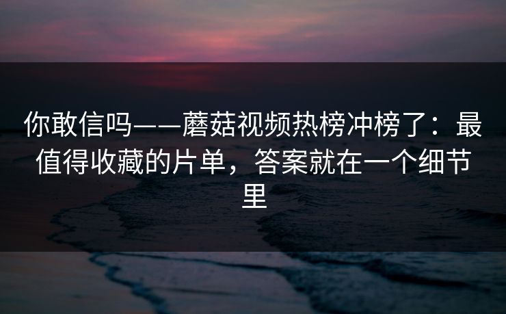 你敢信吗——蘑菇视频热榜冲榜了：最值得收藏的片单，答案就在一个细节里