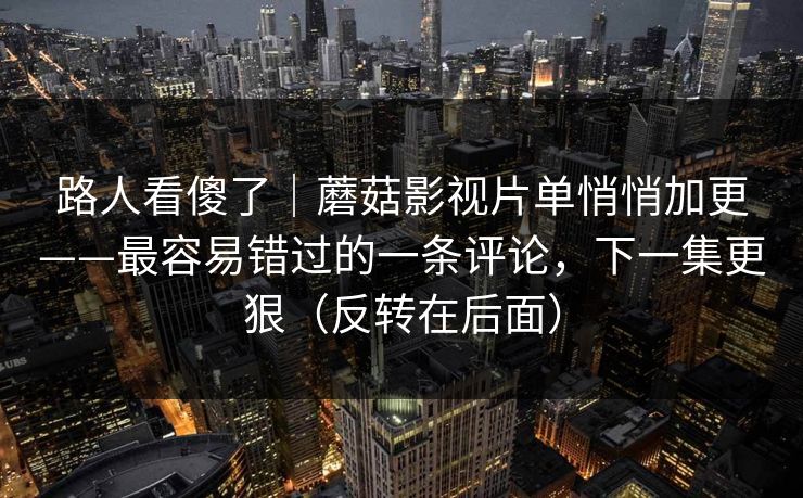 路人看傻了｜蘑菇影视片单悄悄加更——最容易错过的一条评论，下一集更狠（反转在后面）