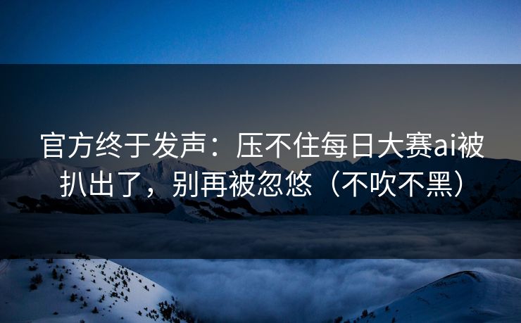 官方终于发声：压不住每日大赛ai被扒出了，别再被忽悠（不吹不黑）