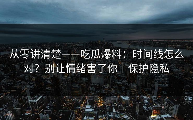 从零讲清楚——吃瓜爆料：时间线怎么对？别让情绪害了你｜保护隐私
