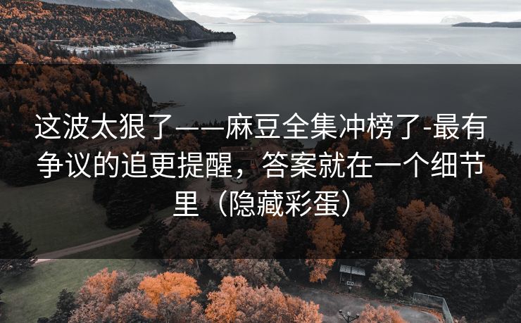 这波太狠了——麻豆全集冲榜了-最有争议的追更提醒,答案就在一个细节里(隐藏彩蛋) 这波太狠了——麻豆全集冲榜了-最有争议的追更提醒,答案就在一个细节里(隐藏彩蛋)