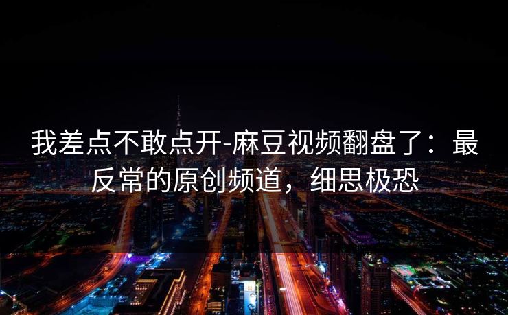 我差点不敢点开-麻豆视频翻盘了：最反常的原创频道，细思极恐