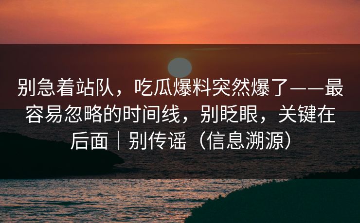 别急着站队,吃瓜爆料突然爆了——最容易忽略的时间线,别眨眼,关键在后面|别传谣(信息溯源) 别急着站队,吃瓜爆料突然爆了——最容易忽略的时间线,别眨眼,关键在后面|别传谣(信息溯源)