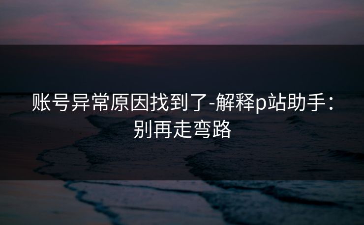 账号异常原因找到了-解释p站助手：别再走弯路