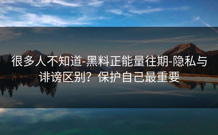 很多人不知道-黑料正能量往期-隐私与诽谤区别？保护自己最重要