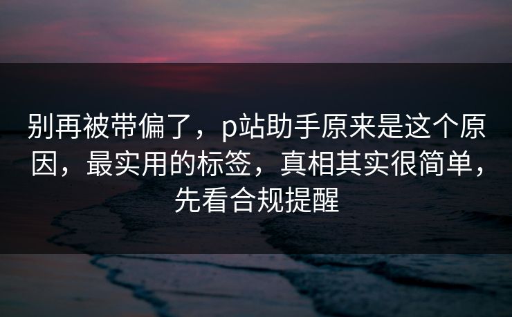 别再被带偏了，p站助手原来是这个原因，最实用的标签，真相其实很简单，先看合规提醒