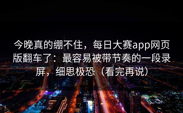今晚真的绷不住，每日大赛app网页版翻车了：最容易被带节奏的一段录屏，细思极恐（看完再说）