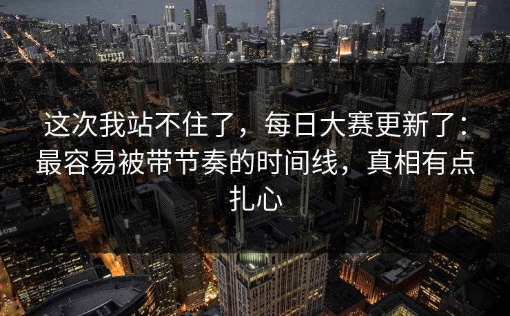 这次我站不住了，每日大赛更新了：最容易被带节奏的时间线，真相有点扎心