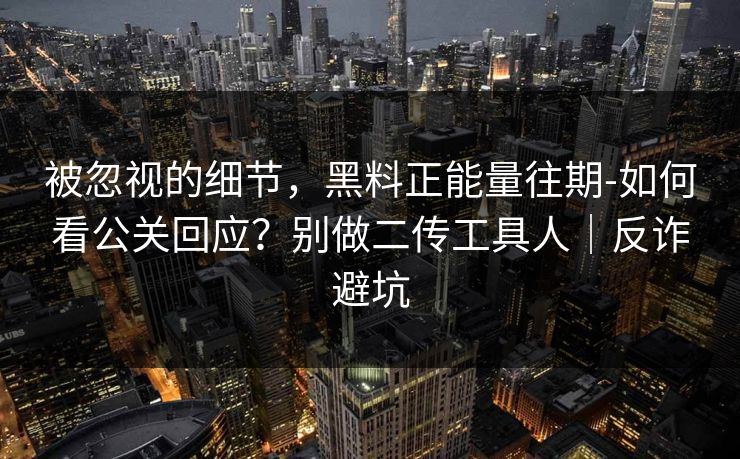 被忽视的细节，黑料正能量往期-如何看公关回应？别做二传工具人｜反诈避坑