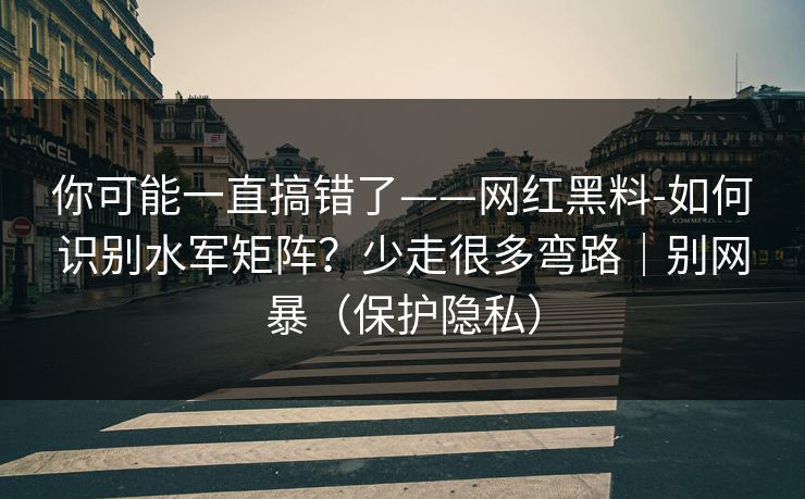 你可能一直搞错了——网红黑料-如何识别水军矩阵？少走很多弯路｜别网暴（保护隐私）