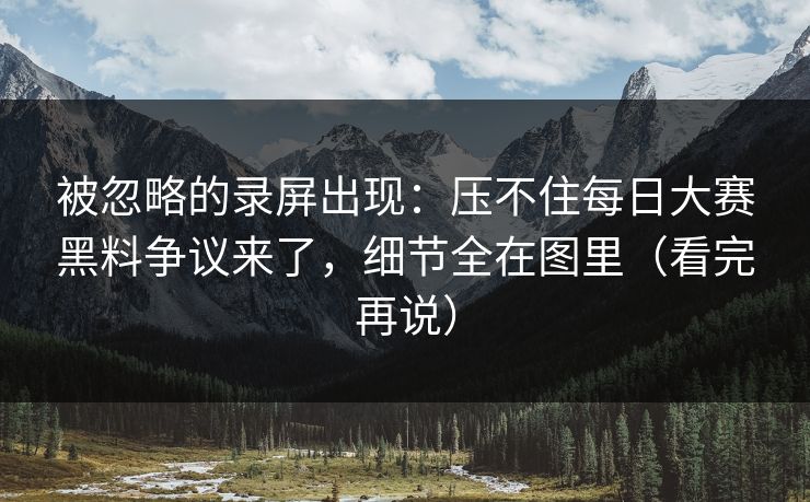 被忽略的录屏出现：压不住每日大赛黑料争议来了，细节全在图里（看完再说）