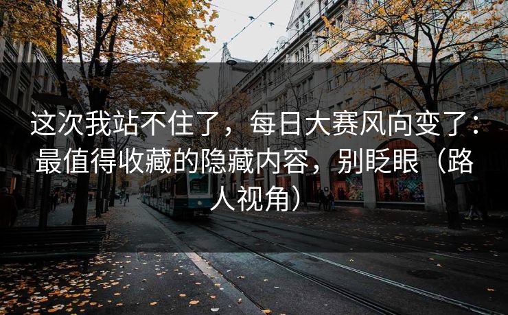 这次我站不住了，每日大赛风向变了：最值得收藏的隐藏内容，别眨眼（路人视角）