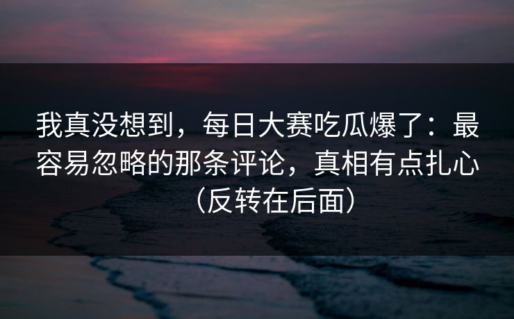 我真没想到，每日大赛吃瓜爆了：最容易忽略的那条评论，真相有点扎心（反转在后面）
