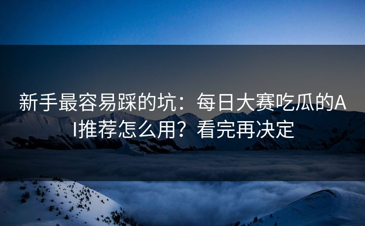 新手最容易踩的坑：每日大赛吃瓜的AI推荐怎么用？看完再决定