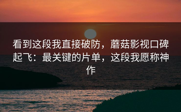 看到这段我直接破防，蘑菇影视口碑起飞：最关键的片单，这段我愿称神作