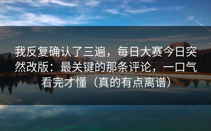 我反复确认了三遍，每日大赛今日突然改版：最关键的那条评论，一口气看完才懂（真的有点离谱）