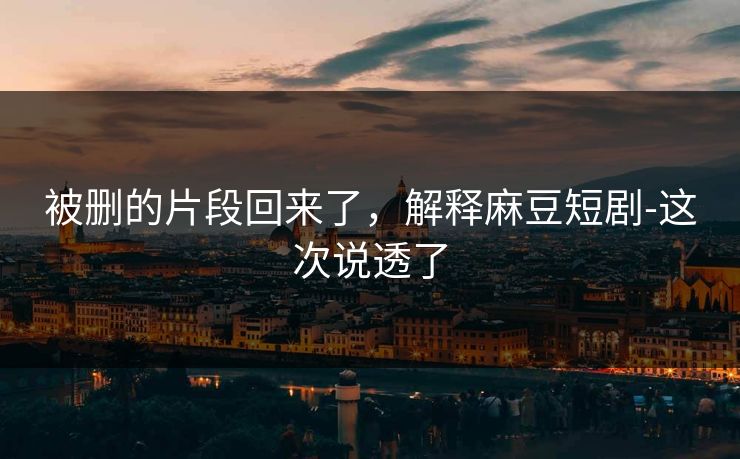 被删的片段回来了，解释麻豆短剧-这次说透了