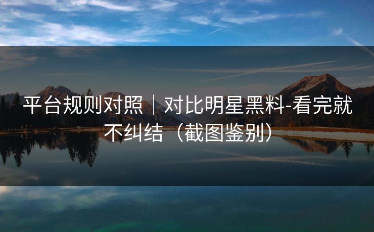 平台规则对照｜对比明星黑料-看完就不纠结（截图鉴别）