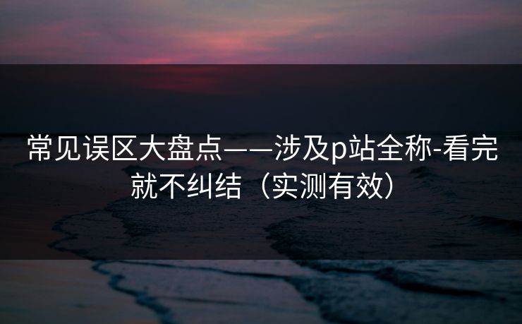 常见误区大盘点——涉及p站全称-看完就不纠结（实测有效）