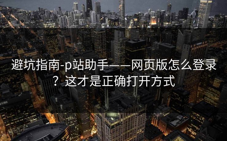 避坑指南-p站助手——网页版怎么登录？这才是正确打开方式