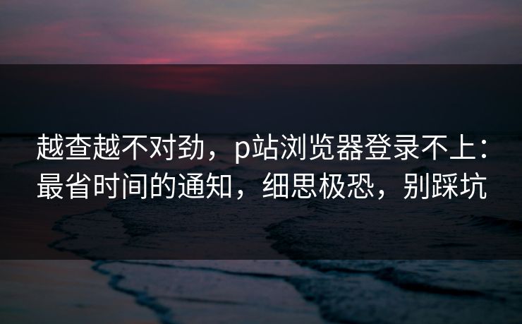 越查越不对劲，p站浏览器登录不上：最省时间的通知，细思极恐，别踩坑