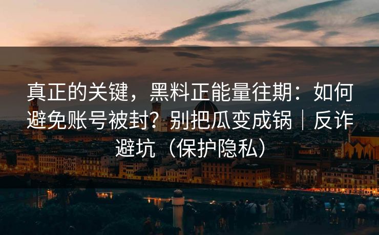 真正的关键，黑料正能量往期：如何避免账号被封？别把瓜变成锅｜反诈避坑（保护隐私）