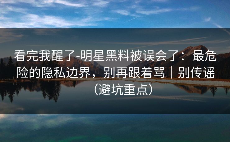 看完我醒了-明星黑料被误会了：最危险的隐私边界，别再跟着骂｜别传谣（避坑重点）