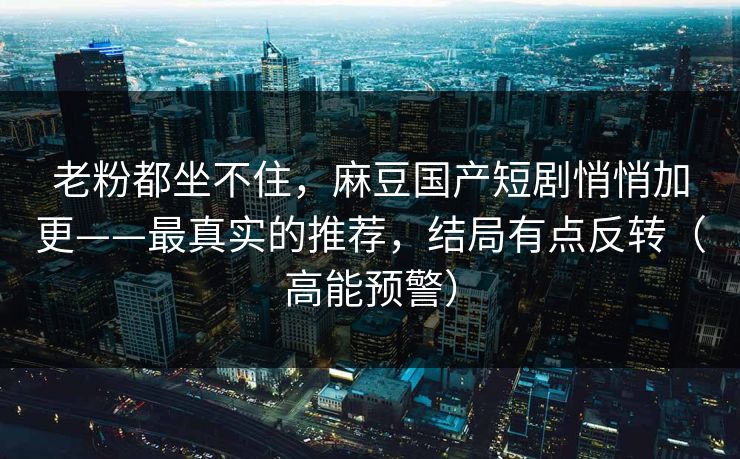 老粉都坐不住，麻豆国产短剧悄悄加更——最真实的推荐，结局有点反转（高能预警）