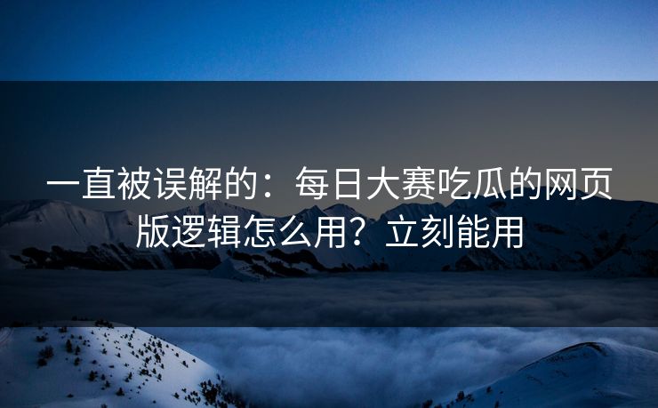 一直被误解的：每日大赛吃瓜的网页版逻辑怎么用？立刻能用