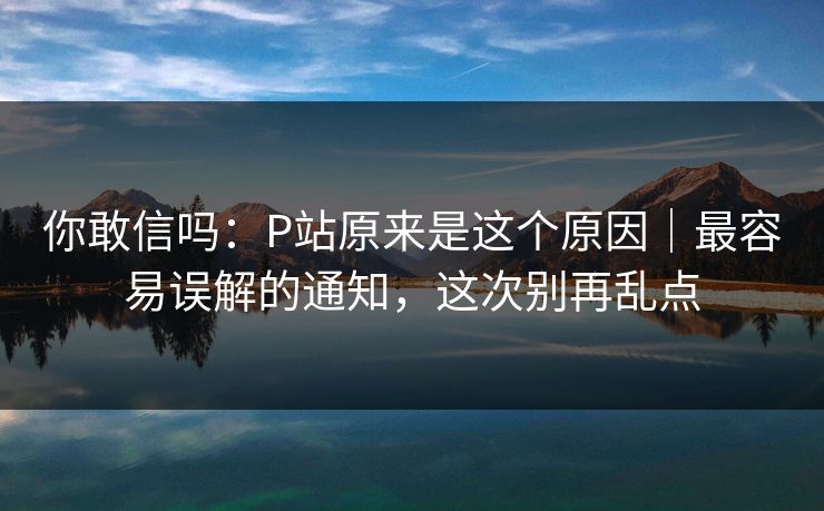 你敢信吗：P站原来是这个原因｜最容易误解的通知，这次别再乱点