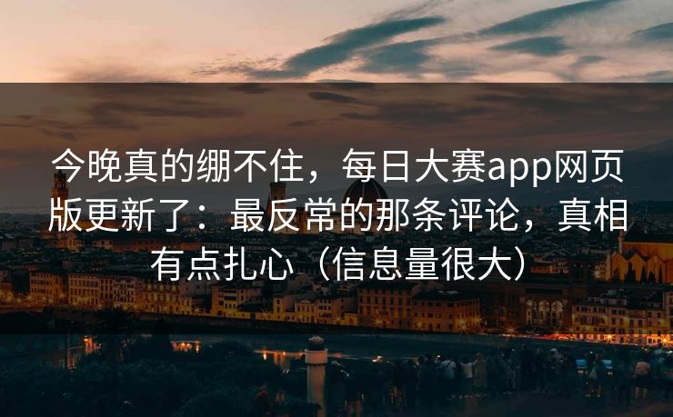 今晚真的绷不住，每日大赛app网页版更新了：最反常的那条评论，真相有点扎心（信息量很大）