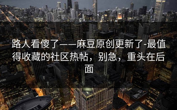路人看傻了——麻豆原创更新了-最值得收藏的社区热帖，别急，重头在后面