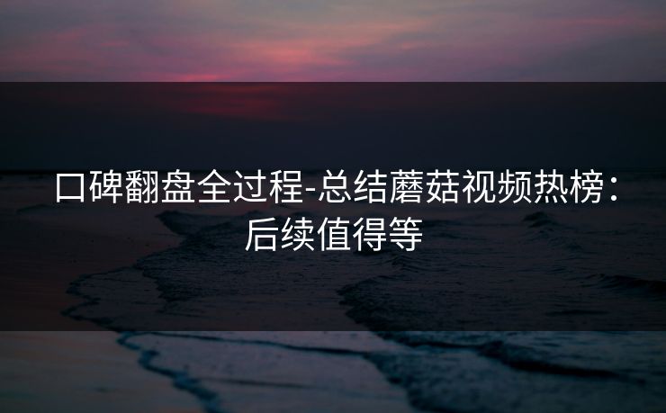 口碑翻盘全过程-总结蘑菇视频热榜：后续值得等