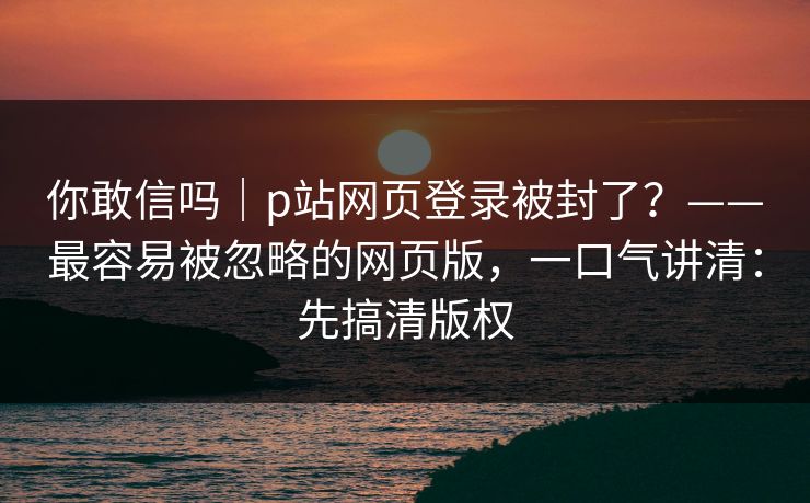 你敢信吗｜p站网页登录被封了？——最容易被忽略的网页版，一口气讲清：先搞清版权