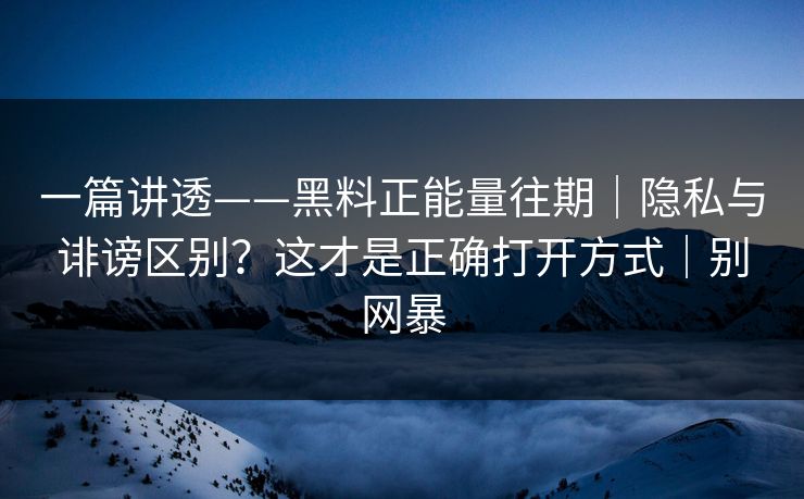 一篇讲透——黑料正能量往期｜隐私与诽谤区别？这才是正确打开方式｜别网暴