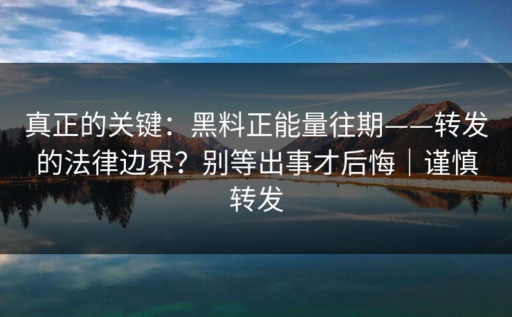 真正的关键：黑料正能量往期——转发的法律边界？别等出事才后悔｜谨慎转发