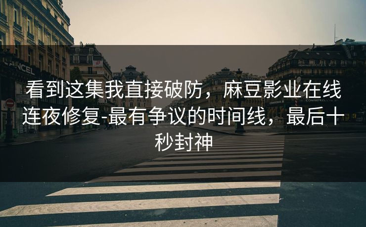 看到这集我直接破防，麻豆影业在线连夜修复-最有争议的时间线，最后十秒封神