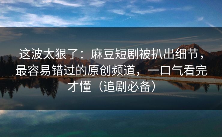 这波太狠了：麻豆短剧被扒出细节，最容易错过的原创频道，一口气看完才懂（追剧必备）