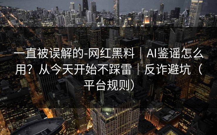 一直被误解的-网红黑料｜AI鉴谣怎么用？从今天开始不踩雷｜反诈避坑（平台规则）