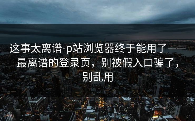 这事太离谱-p站浏览器终于能用了——最离谱的登录页，别被假入口骗了，别乱用