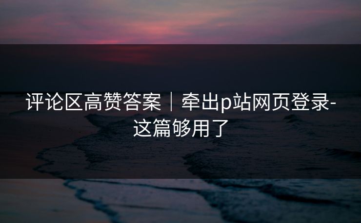 评论区高赞答案｜牵出p站网页登录-这篇够用了