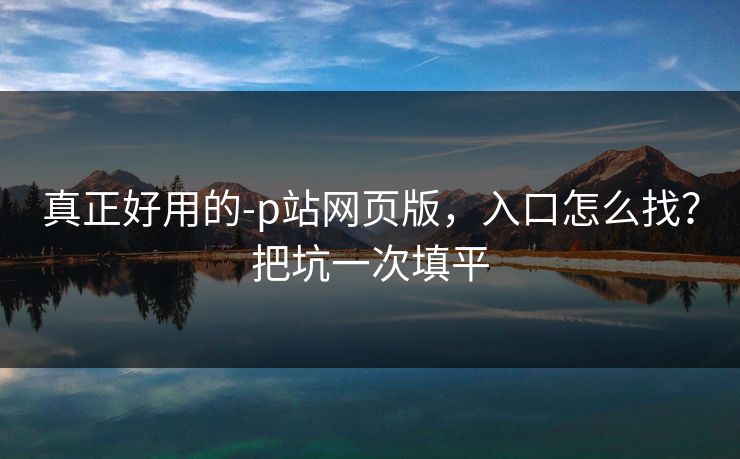 真正好用的-p站网页版，入口怎么找？把坑一次填平