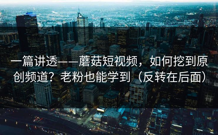 一篇讲透——蘑菇短视频，如何挖到原创频道？老粉也能学到（反转在后面）