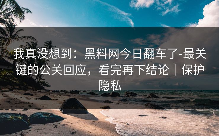 我真没想到：黑料网今日翻车了-最关键的公关回应，看完再下结论｜保护隐私