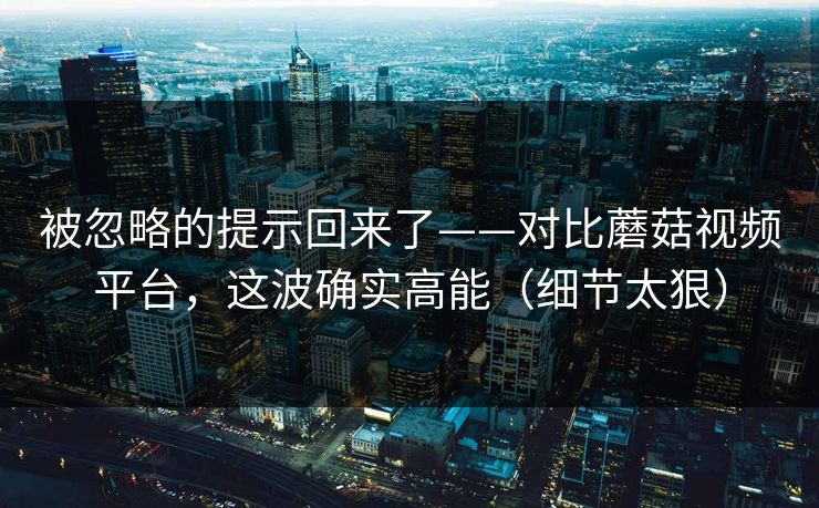 被忽略的提示回来了——对比蘑菇视频平台，这波确实高能（细节太狠）