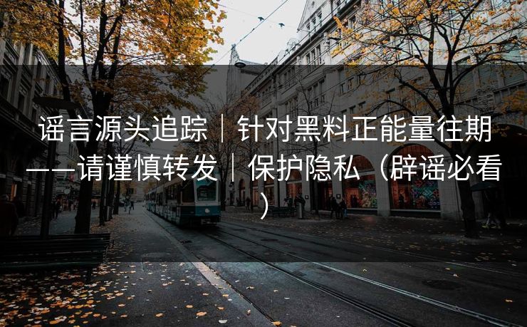 谣言源头追踪｜针对黑料正能量往期——请谨慎转发｜保护隐私（辟谣必看）