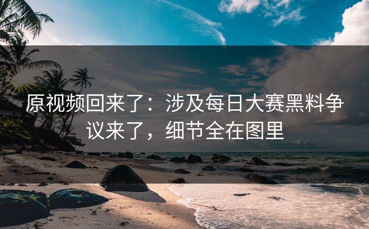 原视频回来了：涉及每日大赛黑料争议来了，细节全在图里