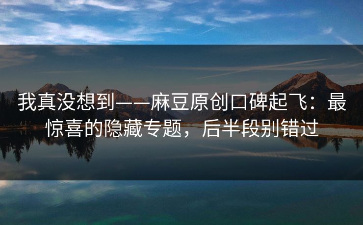 我真没想到——麻豆原创口碑起飞：最惊喜的隐藏专题，后半段别错过